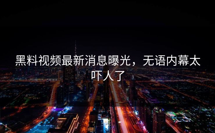 黑料视频最新消息曝光，无语内幕太吓人了