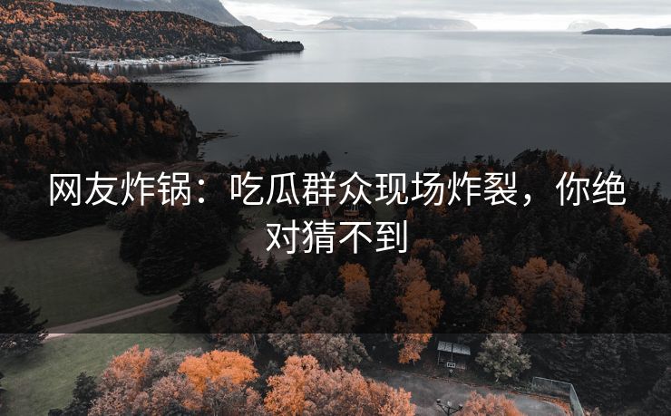 网友炸锅：吃瓜群众现场炸裂，你绝对猜不到