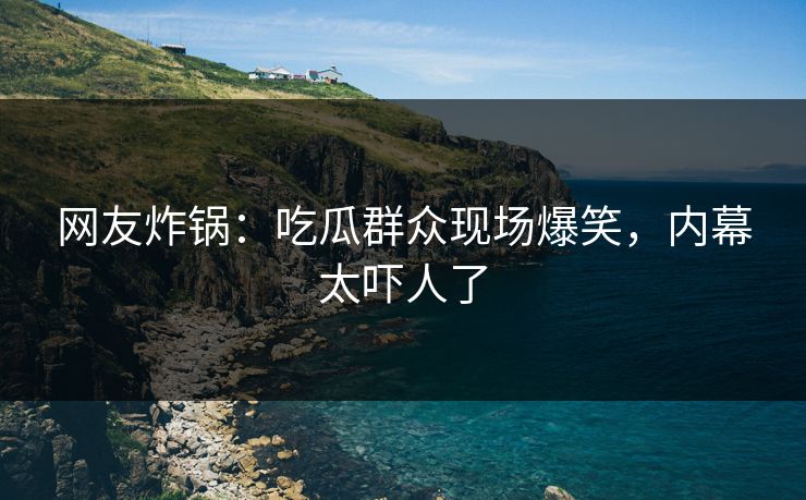 网友炸锅：吃瓜群众现场爆笑，内幕太吓人了