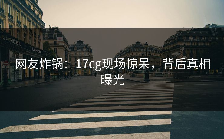 网友炸锅：17cg现场惊呆，背后真相曝光