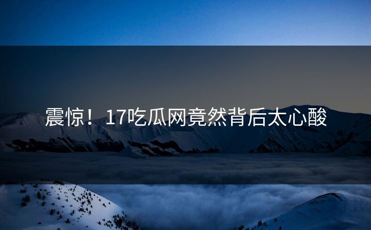 震惊！17吃瓜网竟然背后太心酸