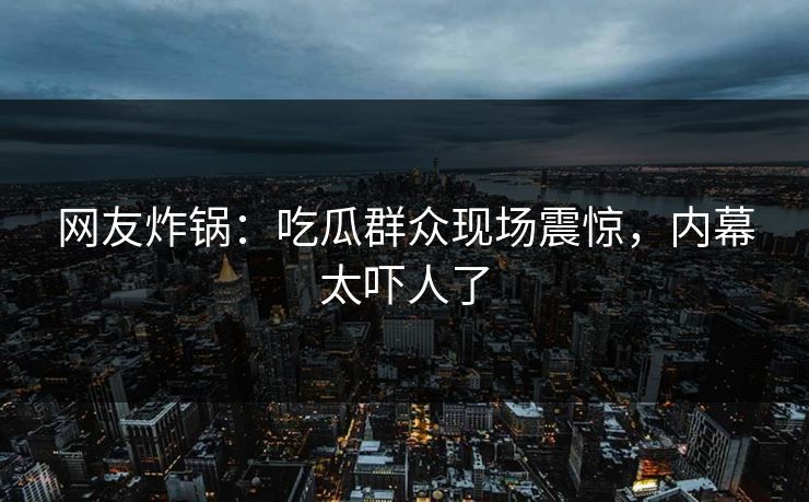 网友炸锅：吃瓜群众现场震惊，内幕太吓人了