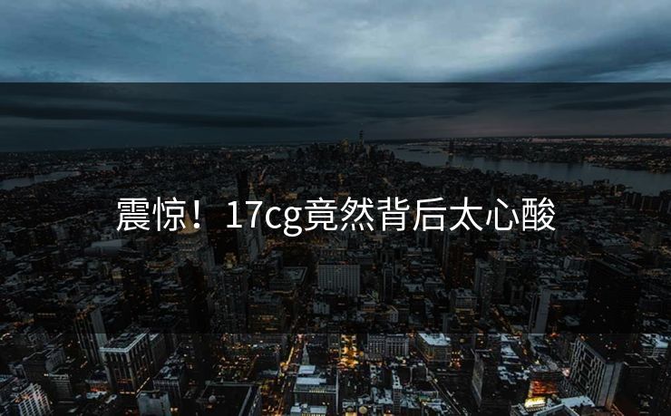 震惊！17cg竟然背后太心酸