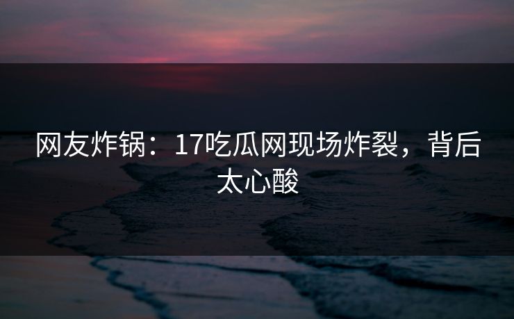 网友炸锅：17吃瓜网现场炸裂，背后太心酸