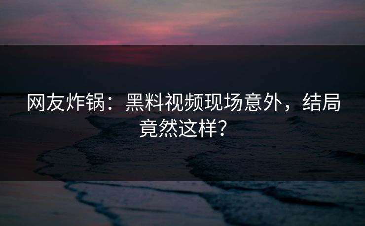 网友炸锅：黑料视频现场意外，结局竟然这样？