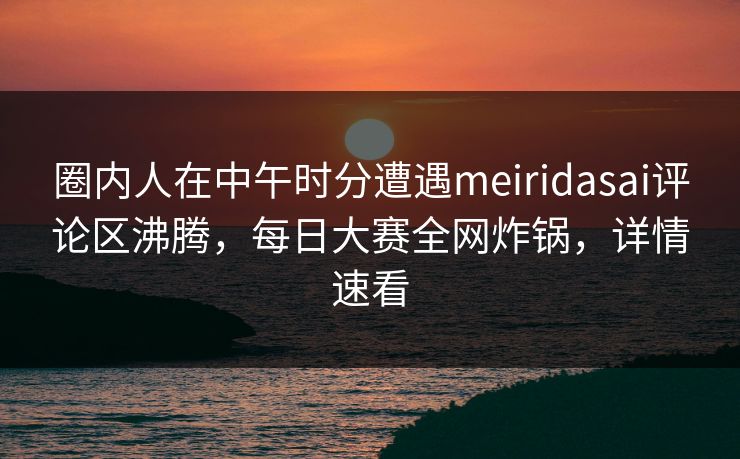 圈内人在中午时分遭遇meiridasai评论区沸腾，每日大赛全网炸锅，详情速看