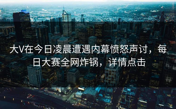 大V在今日凌晨遭遇内幕愤怒声讨，每日大赛全网炸锅，详情点击