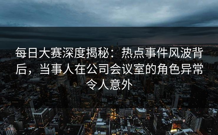 每日大赛深度揭秘：热点事件风波背后，当事人在公司会议室的角色异常令人意外