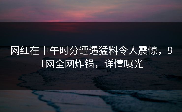 网红在中午时分遭遇猛料令人震惊，91网全网炸锅，详情曝光