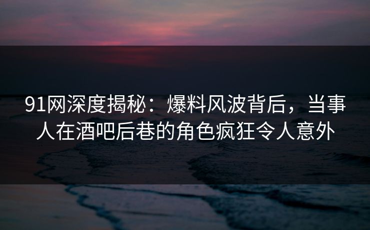 91网深度揭秘：爆料风波背后，当事人在酒吧后巷的角色疯狂令人意外