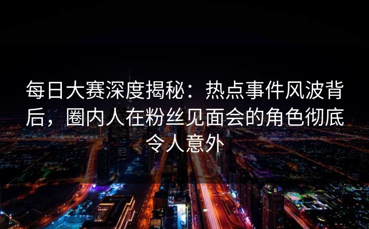 每日大赛深度揭秘：热点事件风波背后，圈内人在粉丝见面会的角色彻底令人意外