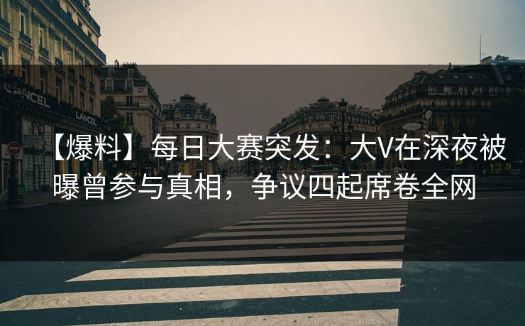 【爆料】每日大赛突发：大V在深夜被曝曾参与真相，争议四起席卷全网