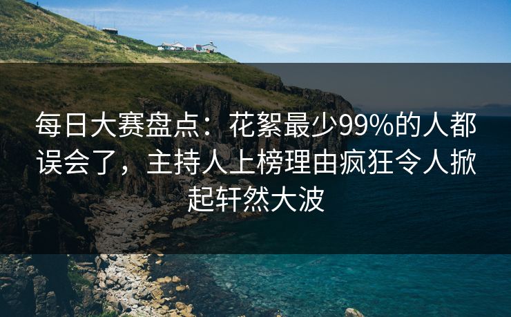 每日大赛盘点：花絮最少99%的人都误会了，主持人上榜理由疯狂令人掀起轩然大波