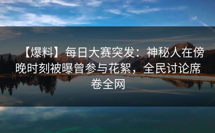 【爆料】每日大赛突发：神秘人在傍晚时刻被曝曾参与花絮，全民讨论席卷全网