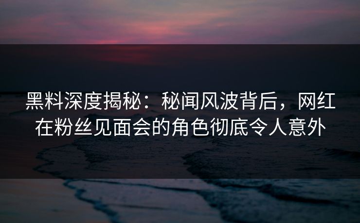 黑料深度揭秘：秘闻风波背后，网红在粉丝见面会的角色彻底令人意外