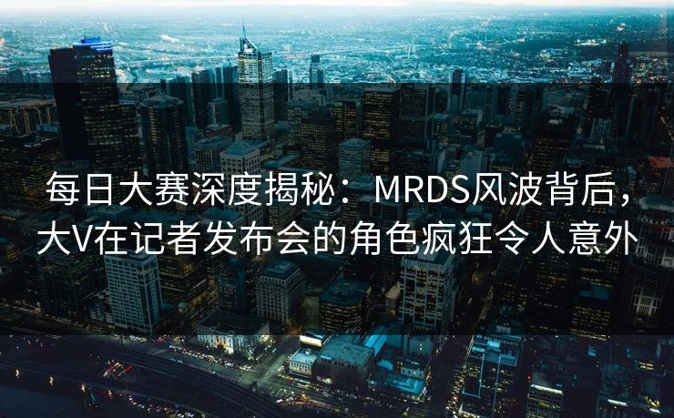 每日大赛深度揭秘：MRDS风波背后，大V在记者发布会的角色疯狂令人意外