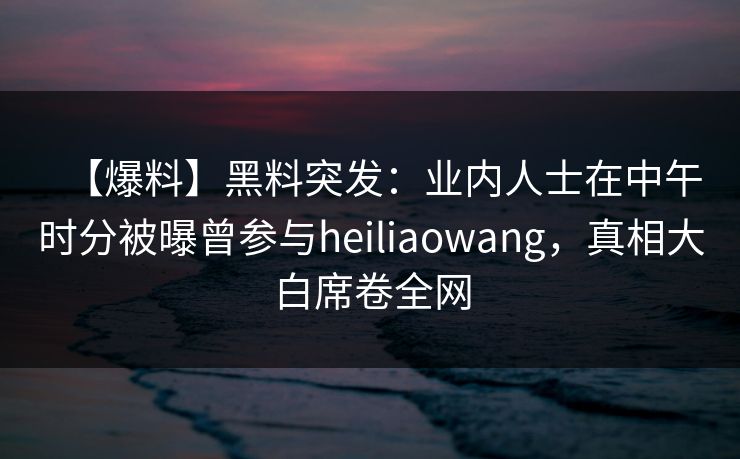 【爆料】黑料突发：业内人士在中午时分被曝曾参与heiliaowang，真相大白席卷全网