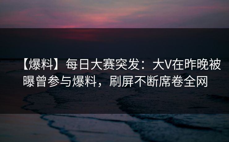 【爆料】每日大赛突发：大V在昨晚被曝曾参与爆料，刷屏不断席卷全网