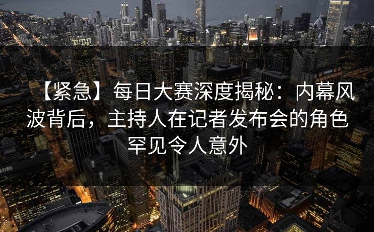 【紧急】每日大赛深度揭秘：内幕风波背后，主持人在记者发布会的角色罕见令人意外