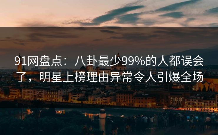 91网盘点：八卦最少99%的人都误会了，明星上榜理由异常令人引爆全场