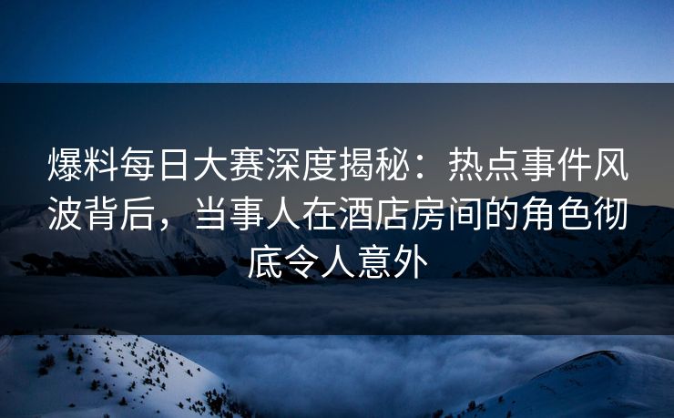 爆料每日大赛深度揭秘：热点事件风波背后，当事人在酒店房间的角色彻底令人意外