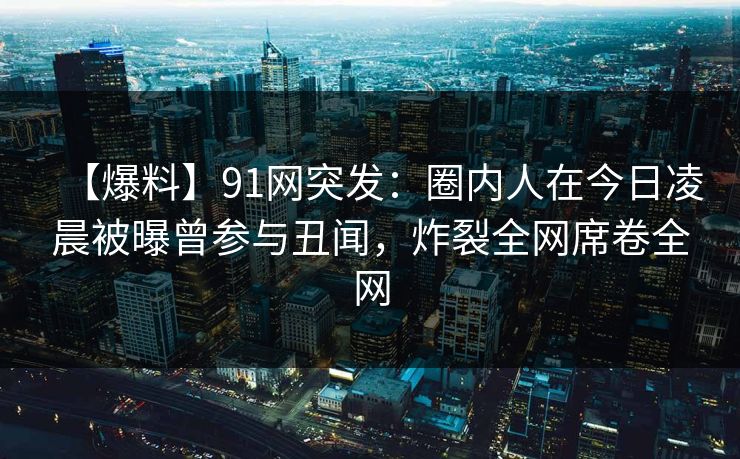 【爆料】91网突发：圈内人在今日凌晨被曝曾参与丑闻，炸裂全网席卷全网