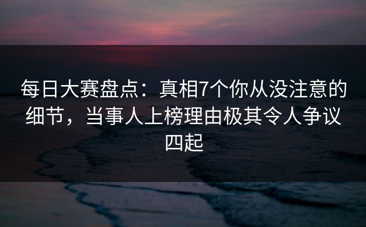 每日大赛盘点：真相7个你从没注意的细节，当事人上榜理由极其令人争议四起