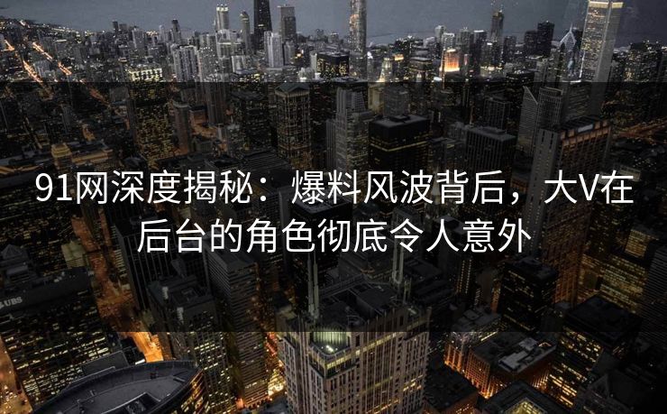 91网深度揭秘：爆料风波背后，大V在后台的角色彻底令人意外