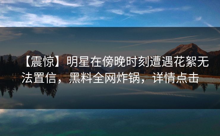 【震惊】明星在傍晚时刻遭遇花絮无法置信，黑料全网炸锅，详情点击