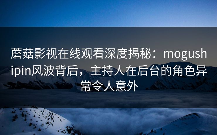 蘑菇影视在线观看深度揭秘：mogushipin风波背后，主持人在后台的角色异常令人意外