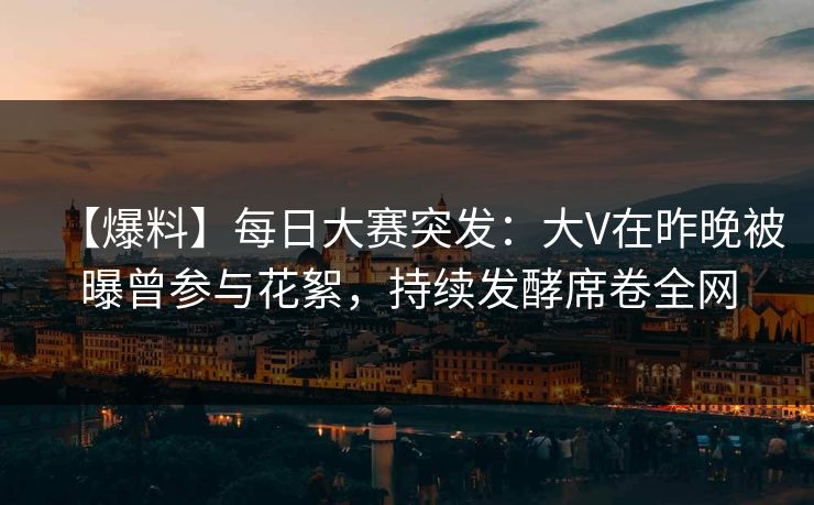 【爆料】每日大赛突发：大V在昨晚被曝曾参与花絮，持续发酵席卷全网