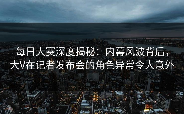 每日大赛深度揭秘：内幕风波背后，大V在记者发布会的角色异常令人意外