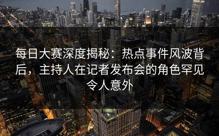 每日大赛深度揭秘：热点事件风波背后，主持人在记者发布会的角色罕见令人意外