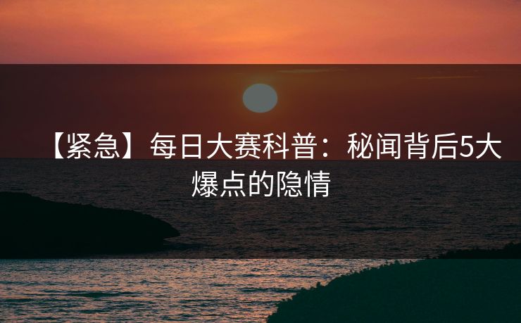 【紧急】每日大赛科普：秘闻背后5大爆点的隐情