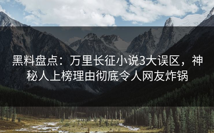 黑料盘点：万里长征小说3大误区，神秘人上榜理由彻底令人网友炸锅