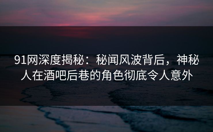 91网深度揭秘：秘闻风波背后，神秘人在酒吧后巷的角色彻底令人意外