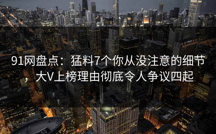 91网盘点：猛料7个你从没注意的细节，大V上榜理由彻底令人争议四起