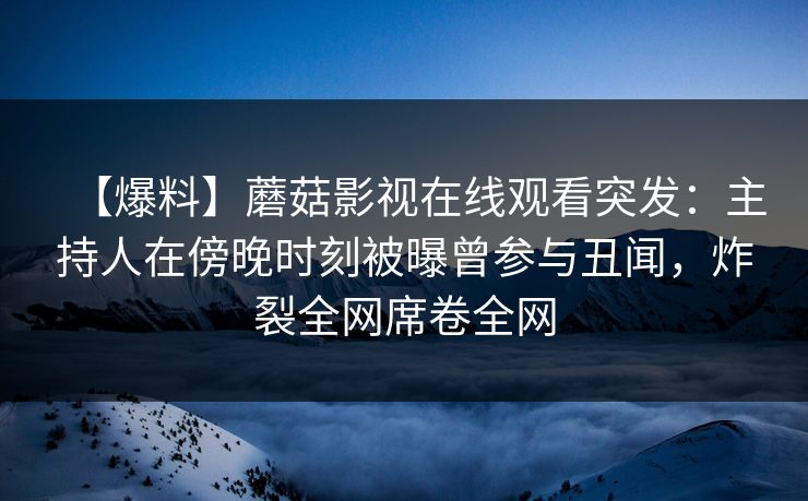 【爆料】蘑菇影视在线观看突发：主持人在傍晚时刻被曝曾参与丑闻，炸裂全网席卷全网