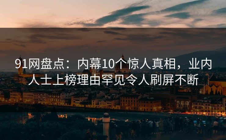 91网盘点：内幕10个惊人真相，业内人士上榜理由罕见令人刷屏不断