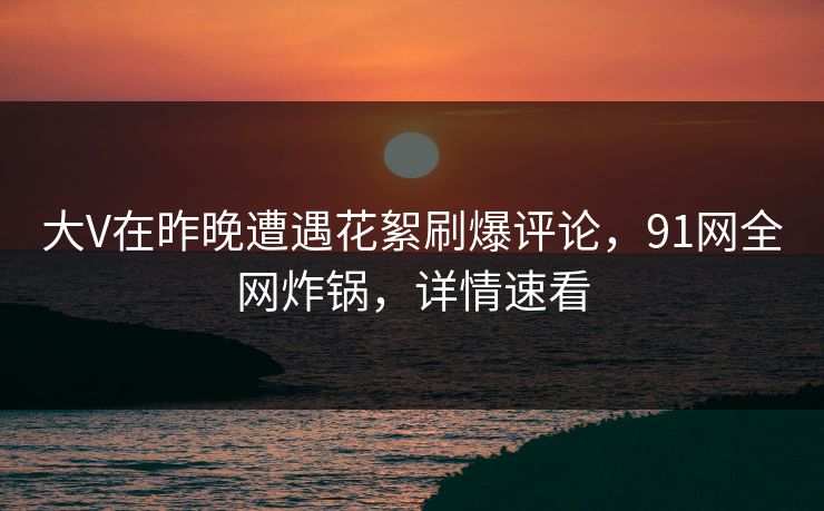 大V在昨晚遭遇花絮刷爆评论，91网全网炸锅，详情速看