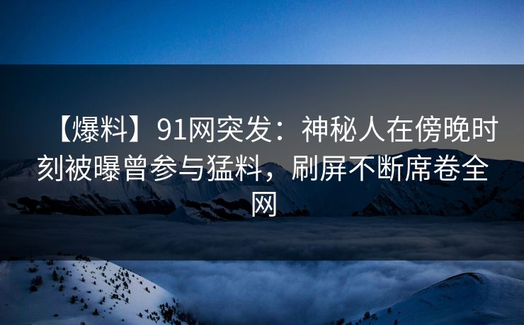 【爆料】91网突发：神秘人在傍晚时刻被曝曾参与猛料，刷屏不断席卷全网