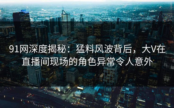 91网深度揭秘：猛料风波背后，大V在直播间现场的角色异常令人意外
