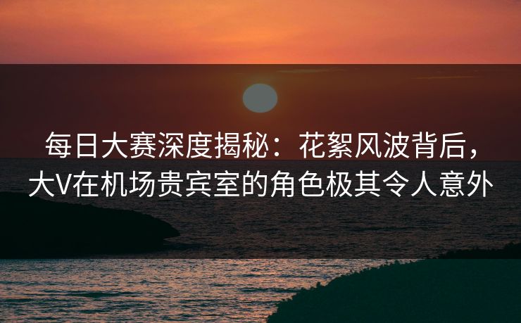 每日大赛深度揭秘：花絮风波背后，大V在机场贵宾室的角色极其令人意外