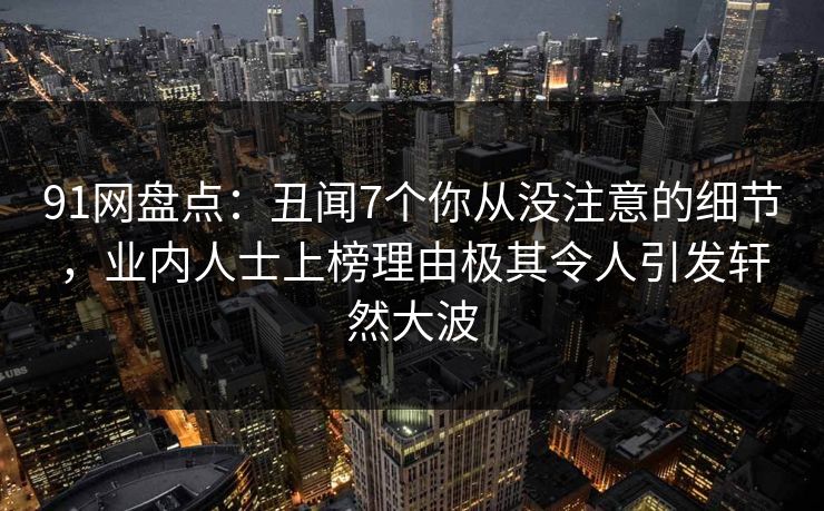 91网盘点：丑闻7个你从没注意的细节，业内人士上榜理由极其令人引发轩然大波