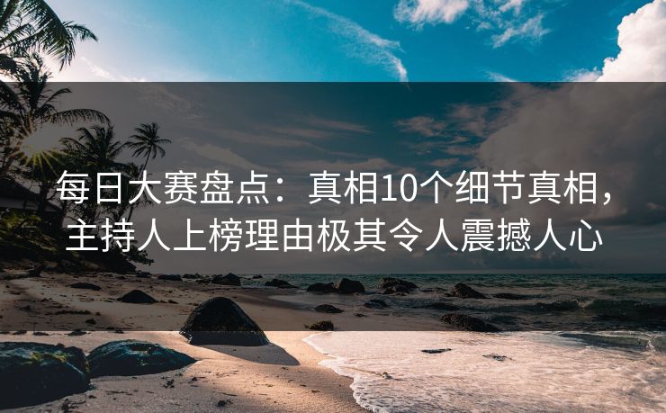 每日大赛盘点：真相10个细节真相，主持人上榜理由极其令人震撼人心