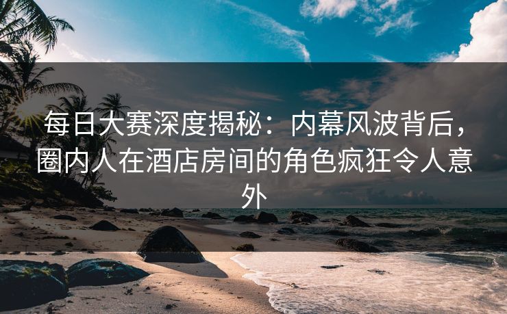 每日大赛深度揭秘：内幕风波背后，圈内人在酒店房间的角色疯狂令人意外