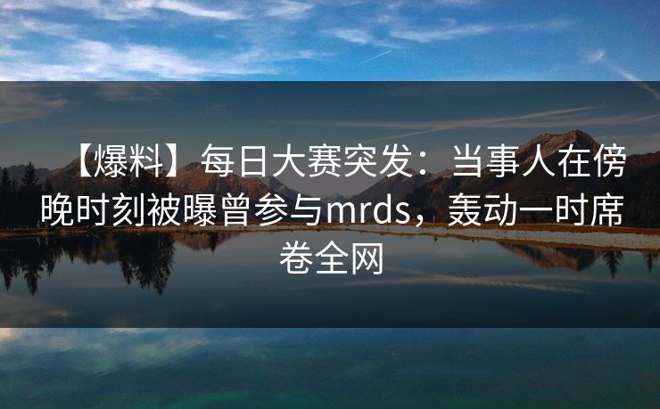 【爆料】每日大赛突发：当事人在傍晚时刻被曝曾参与mrds，轰动一时席卷全网