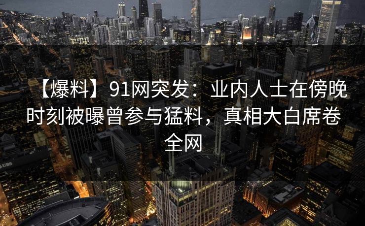 【爆料】91网突发：业内人士在傍晚时刻被曝曾参与猛料，真相大白席卷全网