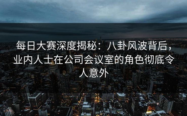 每日大赛深度揭秘：八卦风波背后，业内人士在公司会议室的角色彻底令人意外