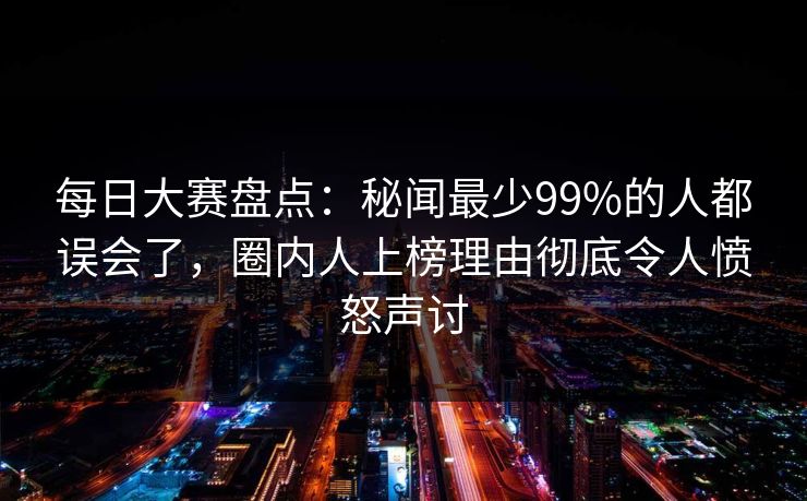 每日大赛盘点：秘闻最少99%的人都误会了，圈内人上榜理由彻底令人愤怒声讨